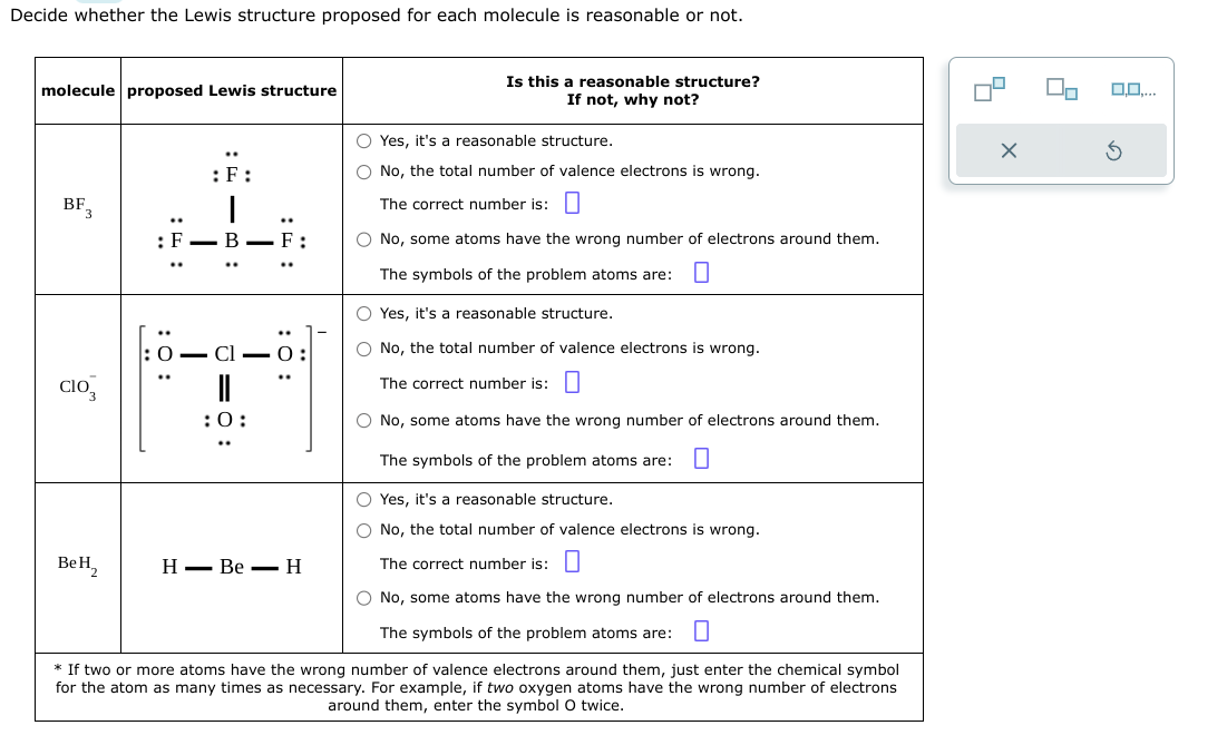 Decide whether the Lewis structure proposed for each molecule is reasonable or not.
molecule proposed Lewis structure
BF
CIO
BeH2
..
: :
: 0:
:F:
I
= 9
- Cl
:0:
: 0:
HBe H
Is this a reasonable structure?
If not, why not?
O Yes, it's a reasonable structure.
O No, the total number of valence electrons is wrong.
The correct number is:
O No, some atoms have the wrong number of electrons around them.
The symbols of the problem atoms are:
O Yes, it's a reasonable structure.
O No, the total number of valence electrons is wrong.
The correct number is:
O No, some atoms have the wrong number of electrons around them.
The symbols of the problem atoms are: 0
O Yes, it's a reasonable structure.
O No, the total number of valence electrons is wrong.
The correct number is:
O No, some atoms have the wrong number of electrons around them.
The symbols of the problem atoms are: 0
* If two or more atoms have the wrong number of valence electrons around them, just enter the chemical symbol
for the atom as many times as necessary. For example, if two oxygen atoms have the wrong number of electrons
around them, enter the symbol O twice.
5
X
0,0,...