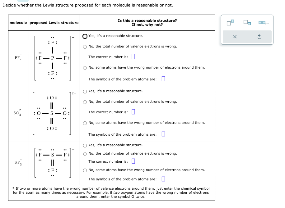 Decide whether the Lewis structure proposed for each molecule is reasonable or not.
molecule proposed Lewis structure
PF4
So
SF
: F
: 0:
:0
:F:
I
P
:F:
:0:
||
SO
:0:
F:
:F:
0:
S-F
12-
Is this a reasonable structure?
If not, why not?
Yes, it's a reasonable structure.
No, the total number of valence electrons is wrong.
The correct number is:
No, some atoms have the wrong number of electrons around them.
The symbols of the problem atoms are: 0
Yes, it's a reasonable structure.
No, the total number of valence electrons is wrong.
The correct number is:
No, some atoms have the wrong number of electrons around them.
The symbols of the problem atoms are:
Yes, it's a reasonable structure.
No, the total number of valence electrons is wrong.
The correct number is:
No, some atoms have the wrong number of electrons around them.
The symbols of the problem atoms are:
* If two or more atoms have the wrong number of valence electrons around them, just enter the chemical symbol
for the atom as many times as necessary. For example, if two oxygen atoms have the wrong number of electrons
around them, enter the symbol O twice.
X
0,0,...
S