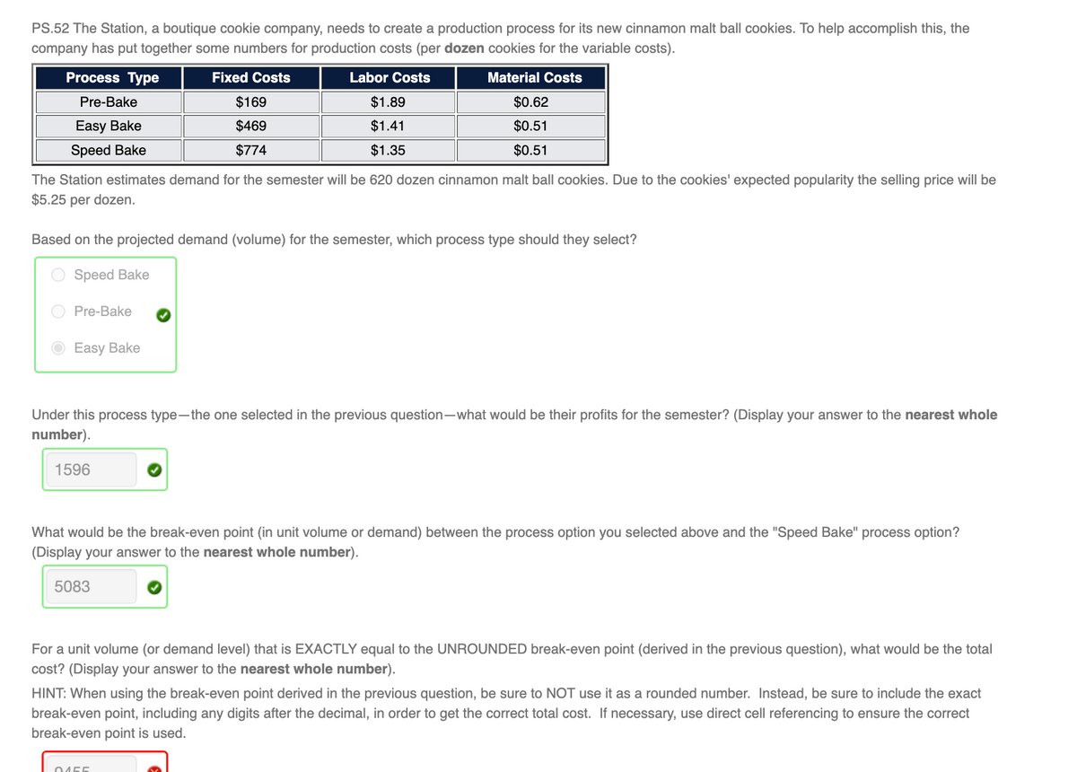 PS.52 The Station, a boutique cookie company, needs to create a production process for its new cinnamon malt ball cookies. To help accomplish this, the
company has put together some numbers for production costs (per dozen cookies for the variable costs).
Process Type
Fixed Costs
Labor Costs
Material Costs
Pre-Bake
$169
$1.89
$0.62
Easy Bake
$469
$1.41
$0.51
Speed Bake
$774
$1.35
$0.51
The Station estimates demand for the semester will be 620 dozen cinnamon malt ball cookies. Due to the cookies' expected popularity the selling price will be
$5.25 per dozen.
Based on the projected demand (volume) for the semester, which process type should they select?
Speed Bake
Pre-Bake
Easy Bake
Under this process type-the one selected in the previous question-what would be their profits for the semester? (Display your answer to the nearest whole
number).
1596
What would be the break-even point (in unit volume or demand) between the process option you selected above and the "Speed Bake" process option?
(Display your answer to the nearest whole number).
5083
For a unit volume (or demand level) that is EXACTLY equal to the UNROUNDED break-even point (derived in the previous question), what would be the total
cost? (Display your answer to the nearest whole number).
HINT: When using the break-even point derived in the previous question, be sure to NOT use it as a rounded number. Instead, be sure to include the exact
break-even point, including any digits after the decimal, in order to get the correct total cost. If necessary, use direct cell referencing to ensure the correct
break-even point is used.
0455
