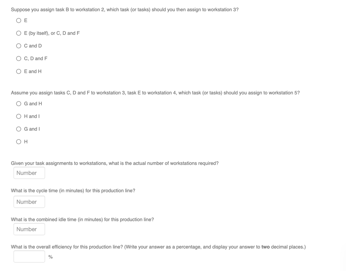 Suppose you assign task B to workstation 2, which task (or tasks) should you then assign to workstation 3?
O E
O E (by itself), or C, D and F
O C and D
C, D and F
E and H
Assume you assign tasks C, D and F to workstation 3, task E to workstation 4, which task (or tasks) should you assign to workstation 5?
G and H
O H and I
G and I
Он
Given your task assignments to workstations, what is the actual number of workstations required?
Number
What is the cycle time (in minutes) for this production line?
Number
What is the combined idle time (in minutes) for this production line?
Number
What is the overall efficiency for this production line? (Write your answer as a percentage, and display your answer to two decimal places.)
%
