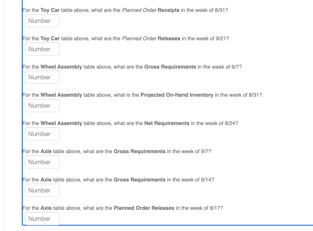 For the Toy Car table above, what are the Planned Order Receipts in the week of 8/31?
Number
For the Toy Car table above, what are the Planned Order Releases in the week of 9/21?
Number
For the Wheel Assembly table above, what are the Gross Requirements in the week of 9/7?
Number
For the Wheel Assembly table above, what is the Projected On-Hand Inventory in the week of 8/31?
Number
For the Wheel Assembly table above, what are the Net Requirements in the week of 8/24?
Number
For the Axle table above, what are the Gross Requirements in the week of 9/7?
Number
For the Axle table above, what are the Gross Requirements in the week of 9/14?
Number
For the Axle table above, what are the Planned Order Releases in the week of 8/17?
Number
