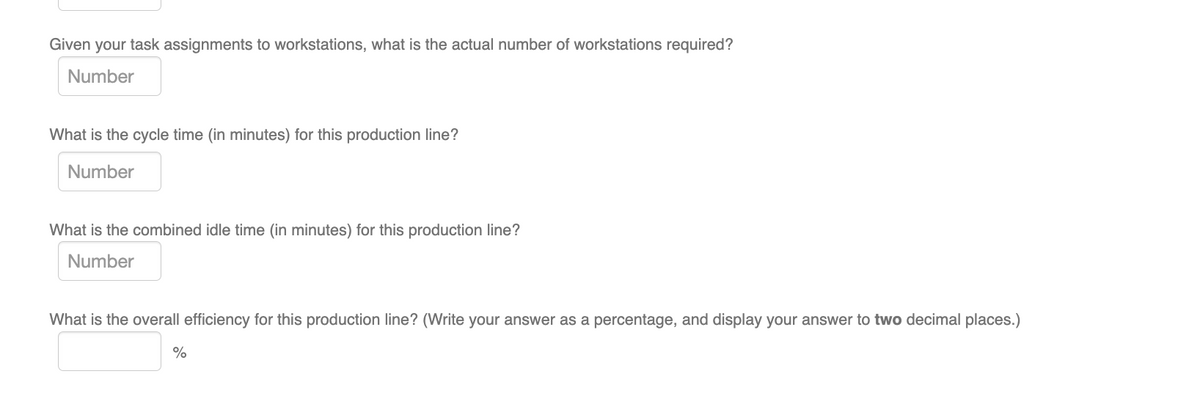 Given your task assignments to workstations, what is the actual number of workstations required?
Number
What is the cycle time (in minutes) for this production line?
Number
What is the combined idle time (in minutes) for this production line?
Number
What is the overall efficiency for this production line? (Write your answer as a percentage, and display your answer to two decimal places.)
%
