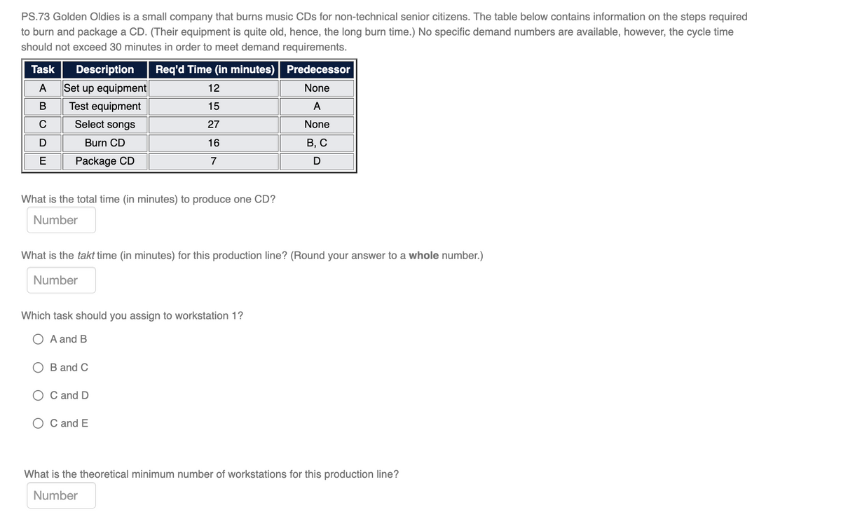 PS.73 Golden Oldies is a small company that burns music CDs for non-technical senior citizens. The table below contains information on the steps required
to burn and package a CD. (Their equipment is quite old, hence, the long burn time.) No specific demand numbers are available, however, the cycle time
should not exceed 30 minutes in order to meet demand requirements.
Task
Description
Req'd Time (in minutes)
Predecessor
A
Set up equipment
12
None
В
Test equipment
15
A
Select songs
27
None
Burn CD
16
В, С
E
Package CD
7
What is the total time (in minutes) to produce one CD?
Number
What is the takt time (in minutes) for this production line? (Round your answer to a whole number.)
Number
Which task should you assign to workstation 1?
A and B
O B and C
O C and D
O C and E
What is the theoretical minimum number of workstations for this production line?
Number
