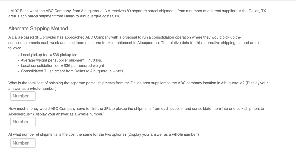 LM.97 Each week the ABC Company, from Albuquerque, NM receives 89 separate parcel shipments from a number of different suppliers in the Dallas, TX
area. Each parcel shipment from Dallas to Albuquerque costs $118.
Alternate Shipping Method
A Dallas-based 3PL provider has approached ABC Company with a proposal to run a consolidation operation where they would pick up the
supplier shipments each week and load them on to one truck for shipment to Albuquerque. The relative data for this alternative shipping method are as
follows:
• Local pickup fee = $36 pickup fee
Average weight per supplier shipment = 170 lbs.
• Local consolidation fee = $36 per hundred-weight
• Consolidated TL shipment from Dallas to Albuquerque = $850
%3D
What is the total cost of shipping the separate parcel shipments from the Dallas-area suppliers to the ABC company location in Albuquerque? (Display your
answer as a whole number.)
Number
How much money would ABC Company save to hire the 3PL to pickup the shipments from each supplier and consolidate them into one bulk shipment to
Albuquerque? (Display your answer as a whole number.)
Number
At what number of shipments is the cost the same for the two options? (Display your answer as a whole number.)
Number
