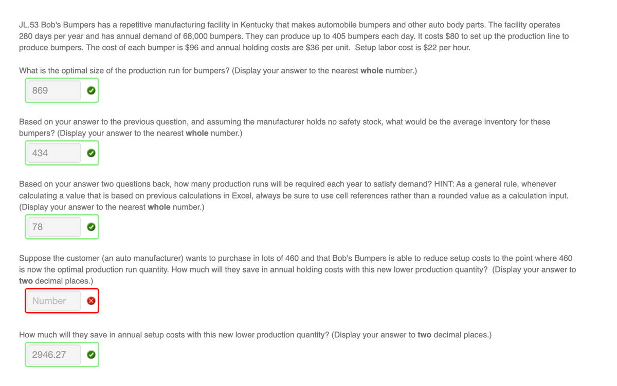 JL.53 Bob's Bumpers has a repetitive manufacturing facility in Kentucky that makes automobile bumpers and other auto body parts. The facility operates
280 days per year and has annual demand of 68,000 bumpers. They can produce up to 405 bumpers each day. It costs $80 to set up the production line to
produce bumpers. The cost of each bumper is $96 and annual holding costs are $36 per unit. Setup labor cost is $22 per hour.
What is the optimal size of the production run for bumpers? (Display your answer to the nearest whole number.)
869
Based on your answer to the previous question, and assuming the manufacturer holds no safety stock, what would be the average inventory for these
bumpers? (Display your answer to the nearest whole number.)
434
Based on your answer two questions back, how many production runs will be required each year to satisfy demand? HINT: As a general rule, whenever
calculating a value that is based on previous calculations in Excel, always be sure to use cell references rather than a rounded value as a calculation input.
(Display your answer to the nearest whole number.)
78
Suppose the customer (an auto manufacturer) wants to purchase in lots of 460 and that Bob's Bumpers is able to reduce setup costs to the point where 460
is now the optimal production run quantity. How much will they save in annual holding costs with this new lower production quantity? (Display your answer to
two decimal places.)
Number
How much will they save in annual setup costs with this new lower production quantity? (Display your answer to two decimal places.)
2946.27
