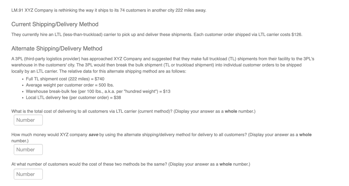 LM.91 XYZ Company is rethinking the way it ships to its 74 customers in another city 222 miles away.
Current Shipping/Delivery Method
They currently hire an LTL (less-than-truckload) carrier to pick up and deliver these shipments. Each customer order shipped via LTL carrier costs $126.
Alternate Shipping/Delivery Method
A 3PL (third-party logistics provider) has approached XYZ Company and suggested that they make full truckload (TL) shipments from their facility to the 3PL's
warehouse in the customers' city. The 3PL would then break the bulk shipment (TL or truckload shipment) into individual customer orders to be shipped
locally by an LTL carrier. The relative data for this alternate shipping method are as follows:
• Full TL shipment cost (222 miles) = $740
Average weight per customer order = 500 Ibs.
• Warehouse break-bulk fee (per 100 lbs., a.k.a. per "hundred weight") = $13
• Local LTL delivery fee (per customer order) = $38
What is the total cost of delivering to all customers via LTL carrier (current method)? (Display your answer as a whole number.)
Number
How much money would XYZ company save by using the alternate shipping/delivery method for delivery to all customers? (Display your answer as a whole
number.)
Number
At what number of customers would the cost of these two methods be the same? (Display your answer as a whole number.)
Number
