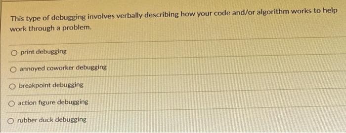 This type of debugging involves verbally describing how your code and/or algorithm works to help
work through a problem.
print debugging
O annoyed coworker debugging
O breakpoint debugging
O action figure debugging
O rubber duck debugging
