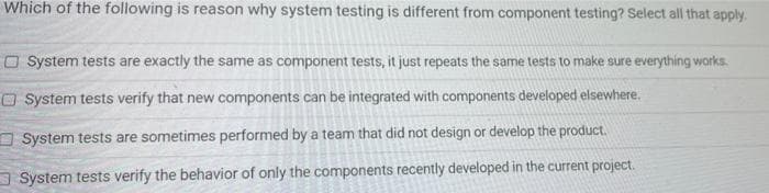 Which of the following is reason why system testing is different from component testing? Select all that apply.
O System tests are exactly the same as component tests, it just repeats the same tests to make sure everything works.
O System tests verify that new components can be integrated with components developed elsewhere.
O System tests are sometimes performed by a team that did not design or develop the product.
a System tests verify the behavior of only the components recently developed in the current project.
