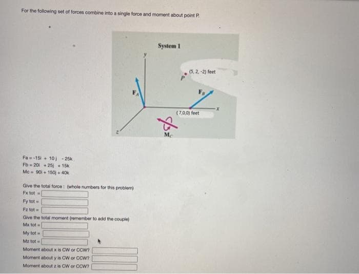 For the following set of forces combine into a single force and moment about point P.
System 1
(5, 2, -2) feet
(7,0,0) feet
Me
Fa-151 + 10) - 25k
Fb 201 + 25 + 15k
Mc- 90i + 150j + 40k
Give the total force: (whole numbers for this problem)
Fx tot =
Fy tot
Fz tot
Give the total moment (remember to add the couple)
Mx tot
My tot
Mz tot
Moment about x is CW or CCW?
Moment about y is CW or CCW?
Moment about z is CW or CCW?
