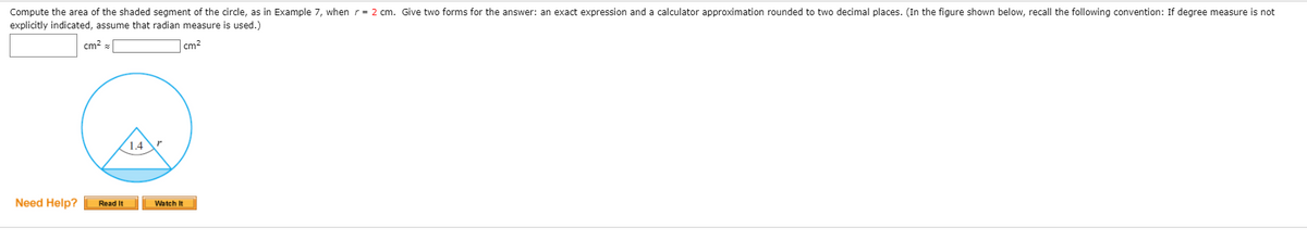 Compute the area of the shaded segment of the circle, as in Example 7, when r= 2 cm. Give two forms for the answer: an exact expression and a calculator approximation rounded to two decimal places. (In the figure shown below, recall the following convention: If degree measure is not
explicitly indicated, assume that radian measure is used.)
cm? z
cm?
1.4
Need Help?
Read It
Watch It
