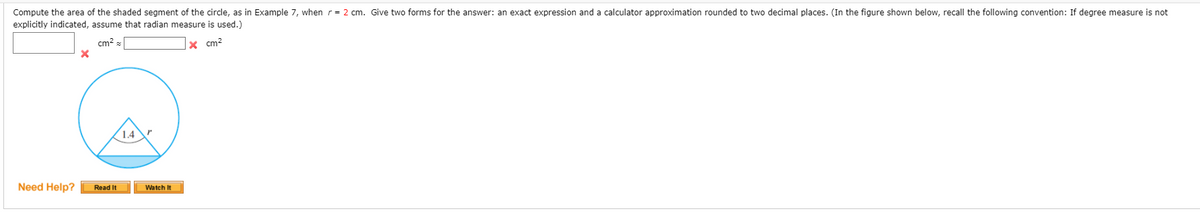 Compute the area of the shaded segment of the circle, as in Example 7, when r= 2 cm. Give two forms for the answer: an exact expression and a calculator approximation rounded to two decimal places. (In the figure shown below, recall the following convention: If degree measure is not
explicitly indicated, assume that radian measure is used.)
cm? =
x cm?
(1.4"
Need Help?
Read It
Watch It
