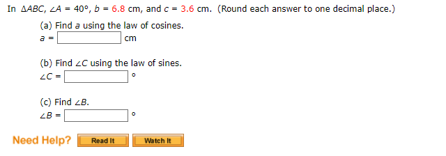 In AABC, LA = 40°, b = 6.8 cm, and c = 3.6 cm. (Round each answer to one decimal place.)
(a) Find a using the law of cosines.
a =
cm
(b) Find zC using the law of sines.
LC =
(c) Find ZB.
ZB =
Need Help?
Read It
Watch It
