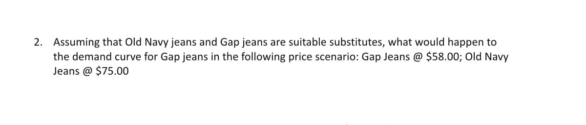 2. Assuming that Old Navy jeans and Gap jeans are suitable substitutes, what would happen to
the demand curve for Gap jeans in the following price scenario: Gap Jeans @ $58.00; Old Navy
Jeans @ $75.00
