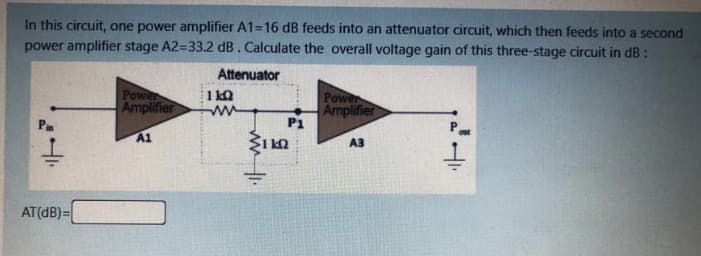 In this circuit, one power amplifier A1=16 dB feeds into an attenuator circuit, which then feeds into a second
power amplifier stage A2=33.2 dB. Calculate the overall voltage gain of this three-stage circuit in dB :
Attenuator
Power
Amplifier
1 kQ
Power
Amplifier
P1
A1
A3
AT(dB)=
