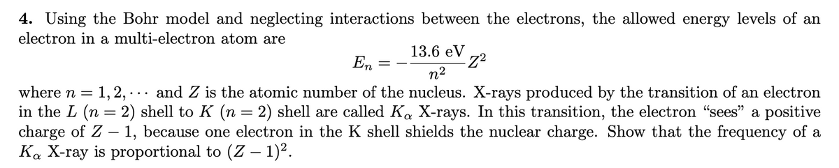 4. Using the Bohr model and neglecting interactions between the electrons, the allowed energy levels of an
electron in a multi-electron atom are
13.6 eV
-Z²
En
n²
1, 2,
where n =
and Z is the atomic number of the nucleus. X-rays produced by the transition of an electron
in the L (n = 2) shell to K (n = 2) shell are called Ka X-rays. In this transition, the electron "sees" a positive
charge of Z - 1, because one electron in the K shell shields the nuclear charge. Show that the frequency of a
Ka X-ray is proportional to (Z − 1)².
-