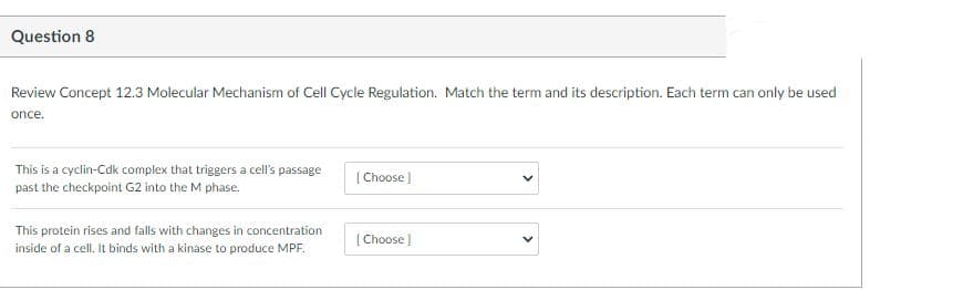 Question 8
Review Concept 12.3 Molecular Mechanism of Cell Cycle Regulation. Match the term and its description. Each term can only be used
once.
This is a cyclin-Cdk complex that triggers a cell's passage
[Choose)
past the checkpoint G2 into the M phase.
This protein rises and falls with changes in concentration
[ Choose )
inside of a cell. It binds with a kinase to produce MPF.
