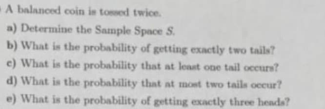 A balanced coin is tossed twice.
a) Determine the Sample Space S.
b) What is the probability of getting exactly two tails?
e) What is the probability that at least one tail occurs?
d) What is the probability that at most two tails occur?
e) What is the probability of getting exactly three heads?
