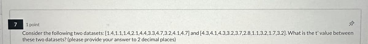 7
1 point
Consider the following two datasets: [1.4.1.1.1.4,2.1,4.4,3.3,4.7,3.2.4.1,4.7] and [4.3.4.1,4.3,3.2,3.7,2.8,1.1.3.2,1.7,3.2]. What is the t' value between
these two datasets? (please provide your answer to 2 decimal places)