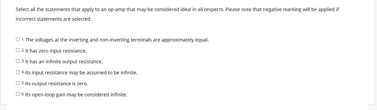 Select all the statements that apply to an op-amp that may be considered ideal in all respects. Please note that negative marking will be applied if
incorrect statements are selected.
1. The voltages at the inverting and non-inverting terminals are approximately equal.
2. It has zero input resistance.
3. It has an infinite output resistance.
4. Its input resistance may be assumed to be infinite.
5. Its output resistance is zero.
6. Its open-loop gain may be considered infinite.