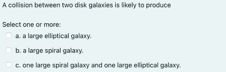 A collision between two disk galaxies is likely to produce
Select one or more:
a. a large elliptical galaxy.
b. a large spiral galaxy.
c. one large spiral galaxy and one large elliptical galaxy.