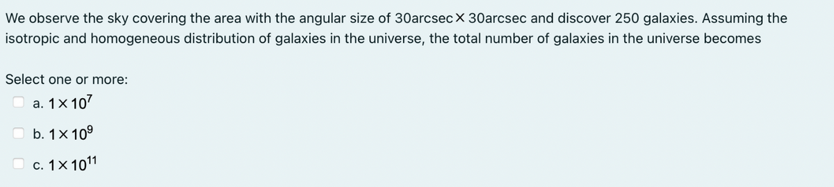 We observe the sky covering the area with the angular size of 30arcsec X 30arcsec and discover 250 galaxies. Assuming the
isotropic and homogeneous distribution of galaxies in the universe, the total number of galaxies in the universe becomes
Select one or more:
a. 1x 107
b. 1x 10⁹
c. 1x 1011