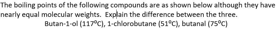 The boiling points of the following compounds are as shown below although they have
nearly equal molecular weights. Explain the difference between the three.
Butan-1-ol (117°C), 1-chlorobutane (51°C), butanal (75°C)