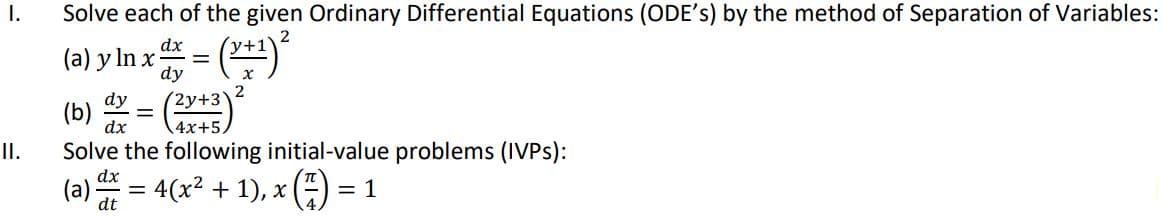 I.
II.
Solve each of the given Ordinary Differential Equations (ODE's) by the method of Separation of Variables:
2
dx
(a) y ln x = (x+¹)²
dy
(b) dx = (2x+3) ²
dx
4x+5,
Solve the following initial-value problems (IVPS):
dx
(a)
dt
=
= 4(x²+1), x = 1