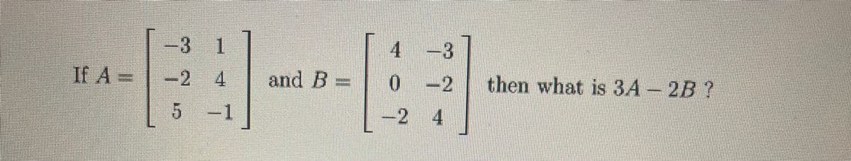 3 1
4 -3
If A =
If A
-2 4
and B
then what is 3A - 2B ?
0-2
5-1
-2 4
