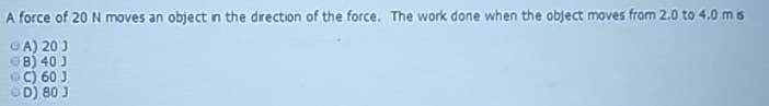 A force of 20 N moves an object in the direction of the force. The work done when the object moves from 2.0 to 4.0 m is
A) 20 J
B) 40 J
C) 60 J
OD) 80 J