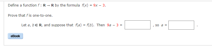 Define a function f: R → R by the formula f(x) = 9x - 3.
Prove that f is one-to-one.
eBook
Let a, b E R, and suppose that f(a) = f(b). Then 9a - 3 =
so a =