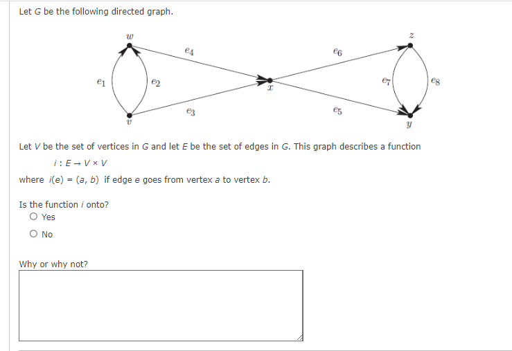 Let G be the following directed graph.
e1
Is the function / onto?
O Yes
Ο NO
Why or why not?
es
I
eg
Let V be the set of vertices in G and let E be the set of edges in G. This graph describes a function
i: E→VxV
where i(e) = (a, b) if edge e goes from vertex a to vertex b.
2
20