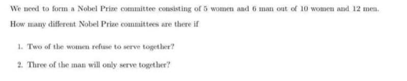 We need to form a Nobel Prize committee consisting of 5 women and 6 man out of 10 women and 12 men.
How many different Nobel Prize committees are there if
1. Two of the women refuse to serve together?
2. Three of the mnan will only serve together?
