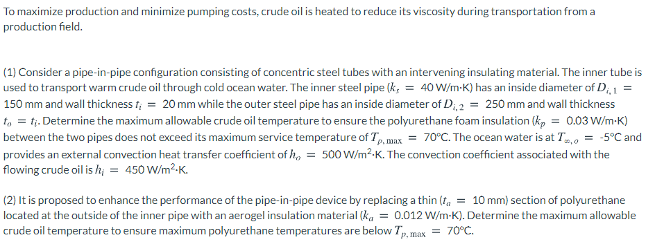 To maximize production and minimize pumping costs, crude oil is heated to reduce its viscosity during transportation from a
production field.
(1) Consider a pipe-in-pipe configuration consisting of concentric steel tubes with an intervening insulating material. The inner tube is
used to transport warm crude oil through cold ocean water. The inner steel pipe (k, = 40 W/m-K) has an inside diameter of D;, 1
150 mm and wall thickness f; = 20 mm while the outer steel pipe has an inside diameter of D;, 2 = 250 mm and wall thickness
to = tj. Determine the maximum allowable crude oil temperature to ensure the polyurethane foam insulation (kp = 0.03 W/m-K)
between the two pipes does not exceed its maximum service temperature of T, max = 70°C. The ocean water is at T,0 = -5°C and
provides an external convection heat transfer coefficient of h, = 500 W/m²-K. The convection coefficient associated with the
flowing crude oil is h; = 450 W/m2-K.
(2) It is proposed to enhance the performance of the pipe-in-pipe device by replacing a thin (ta = 10 mm) section of polyurethane
located at the outside of the inner pipe with an aerogel insulation material (ka = 0.012 W/m-K). Determine the maximum allowable
crude oil temperature to ensure maximum polyurethane temperatures are below Tp, max
70°C.
