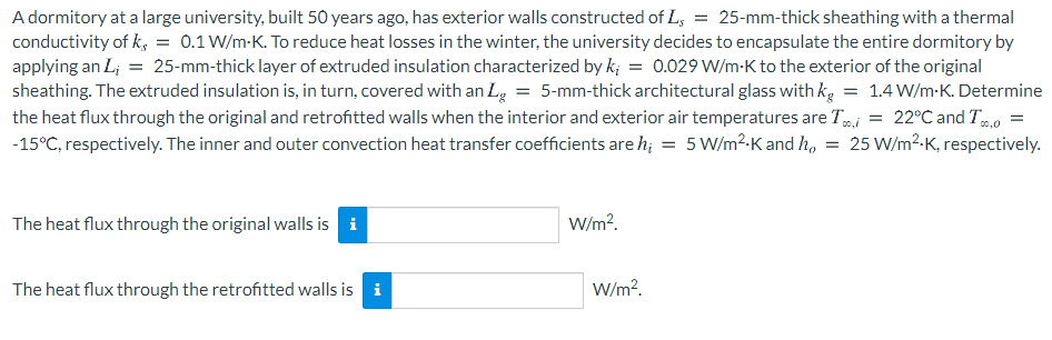 A dormitory at a large university, built 50 years ago, has exterior walls constructed of L, = 25-mm-thick sheathing with a thermal
conductivity of k, = 0.1 W/m-K. To reduce heat losses in the winter, the university decides to encapsulate the entire dormitory by
applying an L; = 25-mm-thick layer of extruded insulation characterized by k; = 0.029 W/m-K to the exterior of the original
sheathing. The extruded insulation is, in turn, covered with an L, = 5-mm-thick architectural glass with kg = 1.4 W/m-K. Determine
the heat flux through the original and retrofitted walls when the interior and exterior air temperatures are Ti = 22°C and T0
-15°C, respectively. The inner and outer convection heat transfer coefficients are h; = 5 W/m?-K and h, = 25 W/m²-K, respectively.
The heat flux through the original walls is i
W/m?.
The heat flux through the retrofitted walls is i
W/m?.
