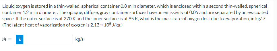 Liquid oxygen is stored in a thin-walled, spherical container 0.8 m in diameter, which is enclosed within a second thin-walled, spherical
container 1.2 m in diameter. The opaque, diffuse, gray container surfaces have an emissivity of 0.05 and are separated by an evacuated
space. If the outer surface is at 270 Kand the inner surface is at 95 K, what is the mass rate of oxygen lost due to evaporation, in kg/s?
(The latent heat of vaporization of oxygen is 2.13 × 105 J/kg.)
m =
i
kg/s
