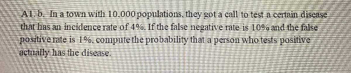 ALD In a town with 10,000populations, they got a call to test a centain disease
that has an incidence rate of 4%. If the false negative rate is 10% and the false
positive rate is 1%, compute the probability that a person who tests positive
actually has the disease.
