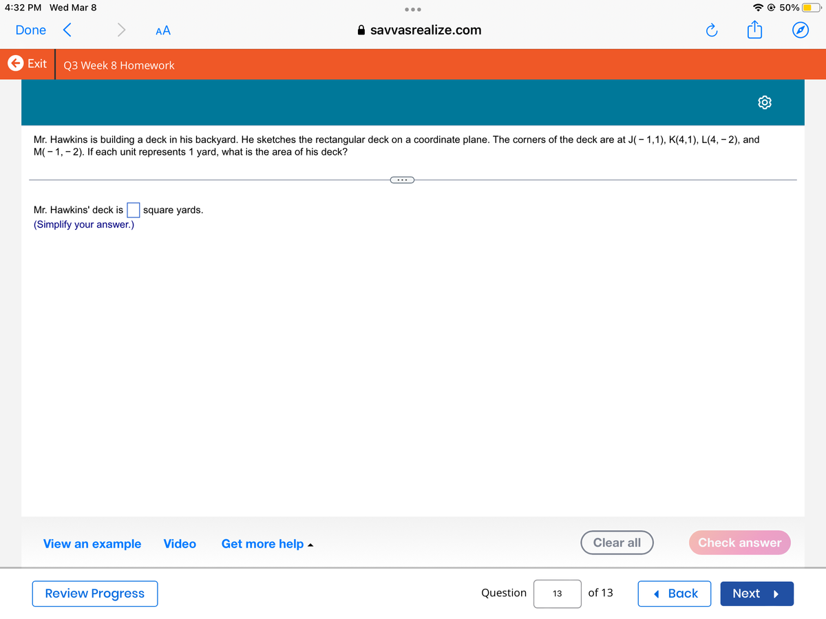 4:32 PM Wed Mar 8
Done <
AA
Exit Q3 Week 8 Homework
Mr. Hawkins' deck is square yards.
(Simplify your answer.)
View an example Video Get more help.
Review Progress
●●●
Mr. Hawkins is building a deck in his backyard. He sketches the rectangular deck on a coordinate plane. The corners of the deck are at J( − 1,1), K(4,1), L(4, -2), and
M(-1,-2). If each unit represents 1 yard, what is the area of his deck?
savvasrealize.com
Question
13
Clear all
of 13
Ć
Back
Check answer
@ 50%
Next