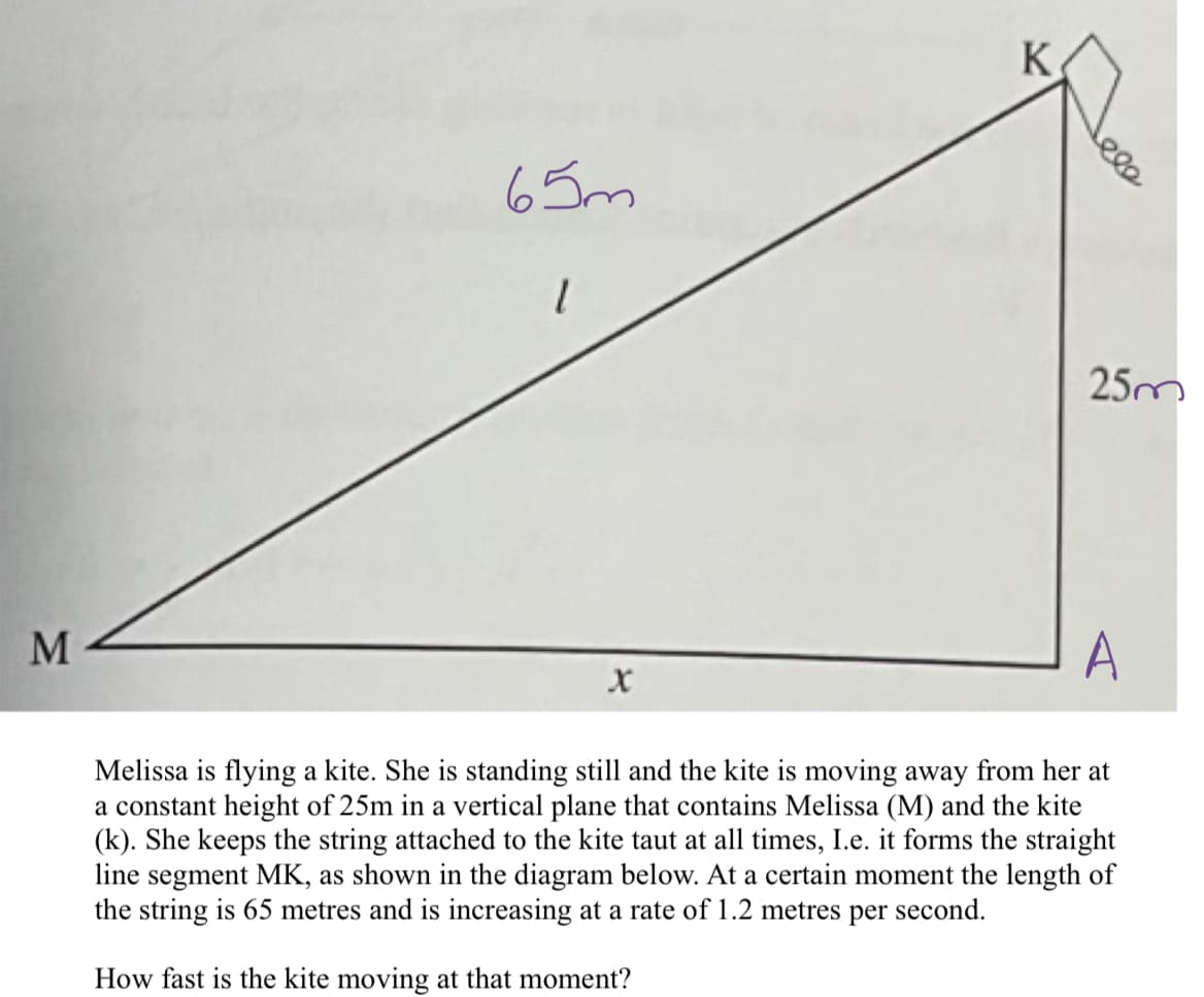 M
65m
1
K
X
25m
A
Melissa is flying a kite. She is standing still and the kite is moving away from her at
a constant height of 25m in a vertical plane that contains Melissa (M) and the kite
(k). She keeps the string attached to the kite taut at all times, I.e. it forms the straight
line segment MK, as shown in the diagram below. At a certain moment the length of
the string is 65 metres and is increasing at a rate of 1.2 metres per second.
How fast is the kite moving at that moment?