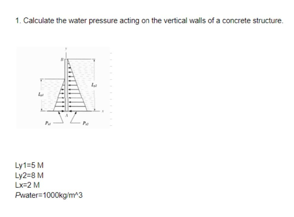 1. Calculate the water pressure acting on the vertical walls of a concrete structure.
P
Ly1=5 M
Ly2=8 M
Lx=2 M
Pwater=1000kg/m^3
