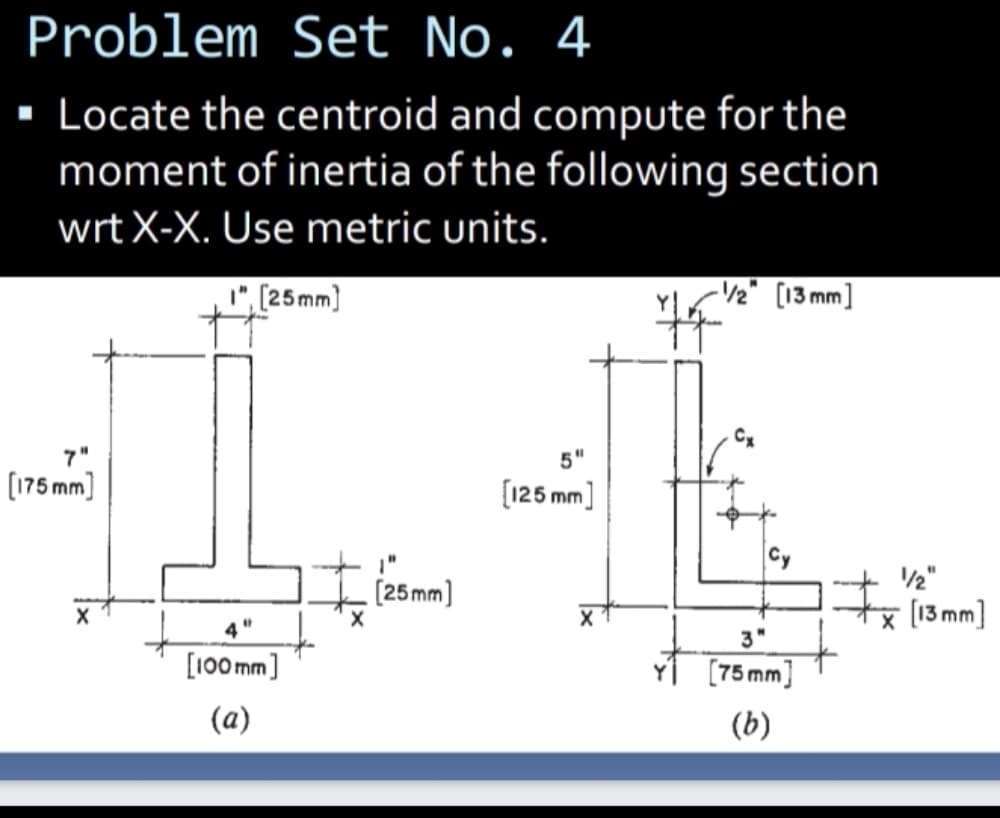 Problem Set No. 4
Locate the centroid and compute for the
moment of inertia of the following section
wrtX-X. Use metric units.
", (25mm)
-V½" [13 mm]
7"
5"
(175 mm)
[125 mm]
/2"
[25mm]
지 13mm]
3"
[100 mm]
[75 mm]
(a)
(b)
