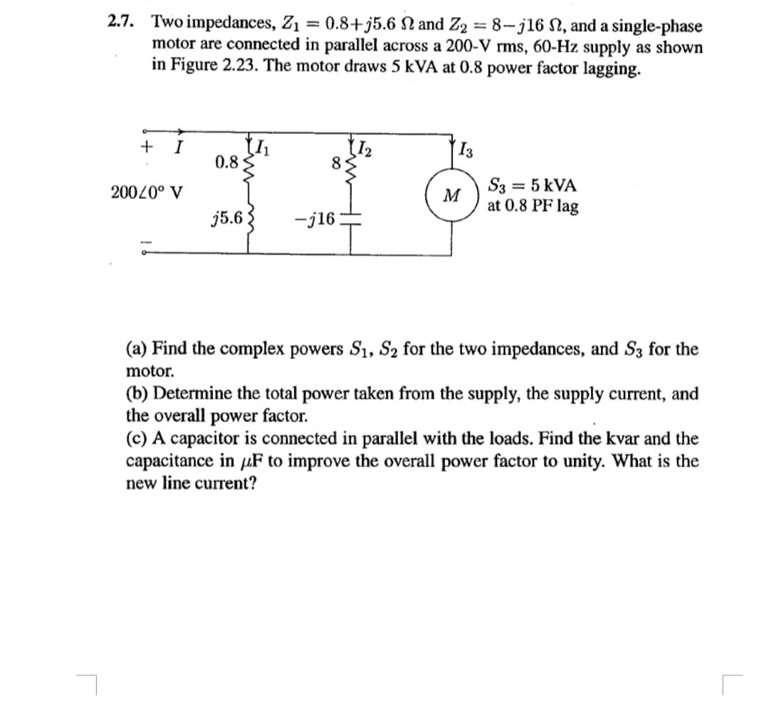 2.7. Two impedances, Z1 = 0.8+ j5.6 N and Z2 = 8-j16 N, and a single-phase
motor are connected in parallel across a 200-V rms, 60-Hz supply as shown
in Figure 2.23. The motor draws 5 kVA at 0.8 power factor lagging.
I
I3
0.8
8
20020° V
S3
= 5 kVA
M
at 0.8 PF lag
j5.63
-j16
(a) Find the complex powers S1, S2 for the two impedances, and S3 for the
motor.
(b) Determine the total power taken from the supply, the supply current, and
the overall power factor.
(c) A capacitor is connected in parallel with the loads. Find the kvar and the
capacitance in uF to improve the overall power factor to unity. What is the
new line current?
