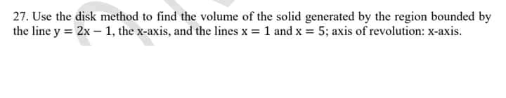 27. Use the disk method to find the volume of the solid generated by the region bounded by
the line y = 2x – 1, the x-axis, and the lines x = 1 and x = 5; axis of revolution: x-axis.
