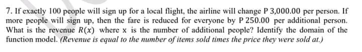 7. If exactly 100 people will sign up for a local flight, the airline will change P 3,000.00 per person. If
more people will sign up, then the fare is reduced for everyone by P 250.00 per additional person.
What is the revenue R(x) where x is the number of additional people? Identify the domain of the
function model. (Revenue is equal to the number of items sold times the price they were sold at.)
