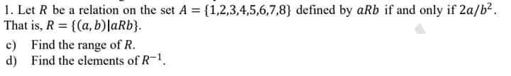 1. Let R be a relation on the set A = {1,2,3,4,5,6,7,8} defined by aRb if and only if 2a/b?.
That is, R = {(a, b)laRb}.
c) Find the range of R.
d) Find the elements of R-1.
