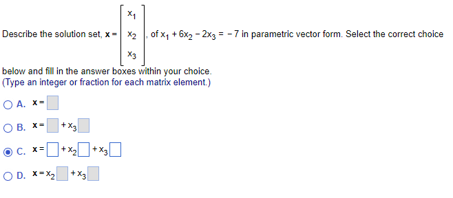 Describe the solution set, x= x₂, of x₁ + 6x₂ - 2x3 = -7 in parametric vector form. Select the correct choice
X3
below and fill in the answer boxes within your choice.
(Type an integer or fraction for each matrix element.)
O A. X=
O B. X=
ⒸC. X=
O D. X=X₂
+X3
+X₂ +X3
+X3