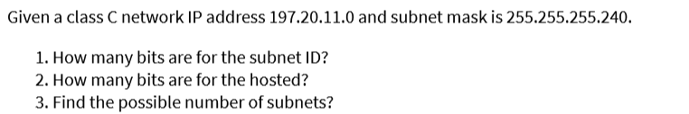 Given
a class C network IP address 197.20.11.0 and subnet mask is 255.255.255.240.
1. How many bits are for the subnet ID?
2. How many bits are for the hosted?
3. Find the possible number of subnets?