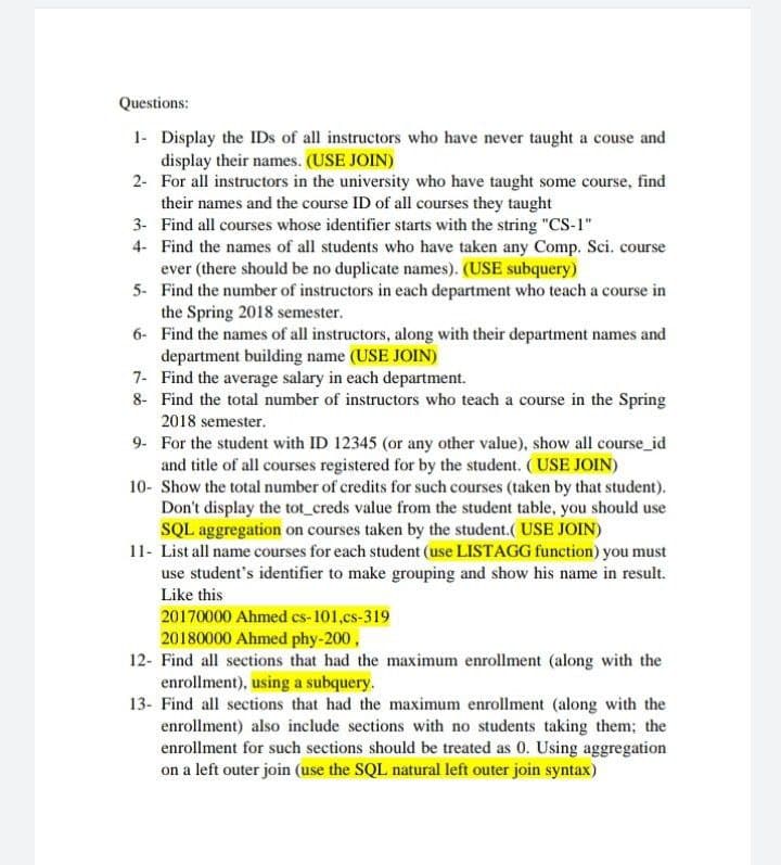 Questions:
1- Display the IDs of all instructors who have never taught a couse and
display their names. (USE JOIN)
2- For all instructors in the university who have taught some course, find
their names and the course ID of all courses they taught
3- Find all courses whose identifier starts with the string "CS-1"
4- Find the names of all students who have taken any Comp. Sci. course
ever (there should be no duplicate names). (USE subquery)
5- Find the number of instructors in each department who teach a course in
the Spring 2018 semester.
6- Find the names of all instructors, along with their department names and
department building name (USE JOIN)
7- Find the average salary in each department.
8- Find the total number of instructors who teach a course in the Spring
2018 semester.
9- For the student with ID 12345 (or any other value), show all course_id
and title of all courses registered for by the student. (USE JOIN)
10- Show the total number of credits for such courses (taken by that student).
Don't display the tot_creds value from the student table, you should use
SQL aggregation on courses taken by the student.( USE JOIN)
11- List all name courses for each student (use LISTAGG function) you must
use student's identifier to make grouping and show his name in result.
Like this
20170000 Ahmed cs-101,cs-319
20180000 Ahmed phy-200,
12- Find all sections that had the maximum enrollment (along with the
enrollment), using a subquery.
13- Find all sections that had the maximum enrollment (along with the
enrollment) also include sections with no students taking them; the
enrollment for such sections should be treated as 0. Using aggregation
on a left outer join (use the SQL natural left outer join syntax)
