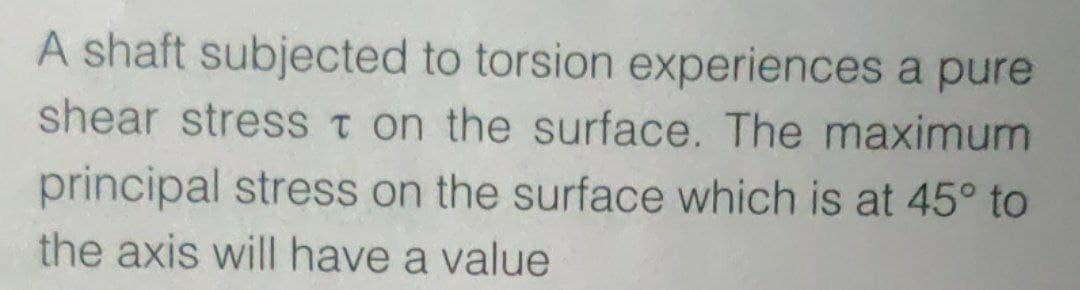 A shaft subjected to torsion experiences a pure
shear stress t on the surface. The maximum
principal stress on the surface which is at 45° to
the axis will have a value
