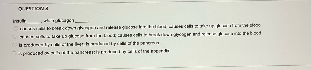 QUESTION 3
Insulin
while glucagon
O causes cells to break down glycogen and release glucose into the blood; causes cells to take up glucose from the blood
causes cells to take up glucose from the blood; causes cells to break down glycogen and release glucose into the blood
is produced by cells of the liver; is produced by cells of the pancreas
O is produced by cells of the pancreas; is produced by cells of the appendix
