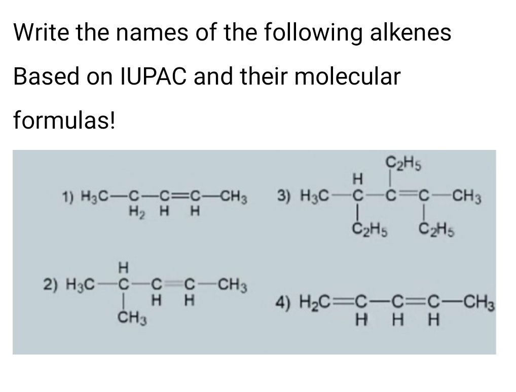 Write the names of the following alkenes
Based on IUPAC and their molecular
formulas!
C2H5
H
3) H3C-C-c=c-CH3
1) H3C-C-C=c-CH3
H2 H H
Č2H5
2) H3C-C-c=c-CH3
H H
ČH3
4) H2C=C-C=c-CH3
H H H
